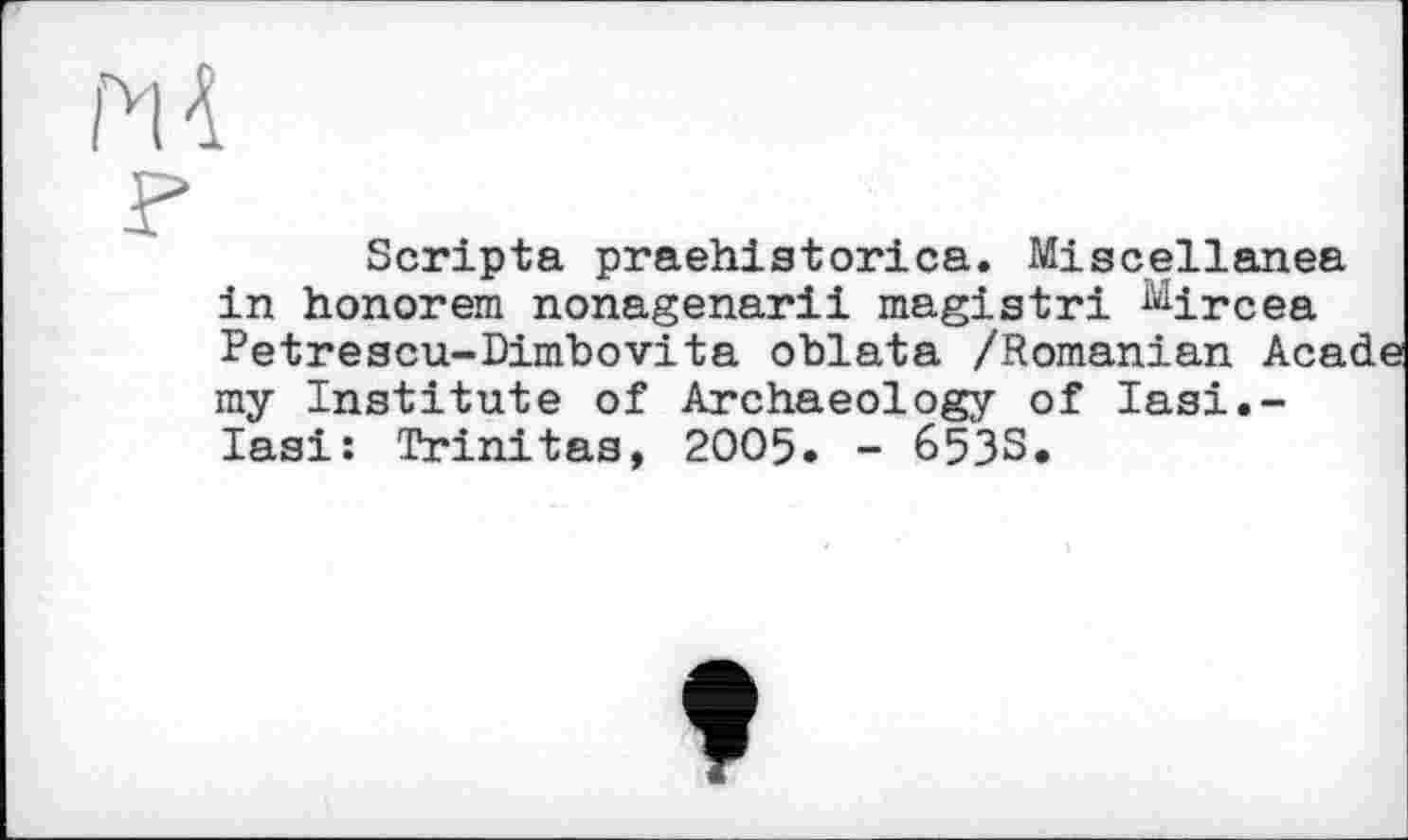 ﻿Scripta praehistorica. Miscellanea in honorem nonagenarii magistri Mircea Petrescu-Dinibovita oblata /Romanian Аса ray Institute of Archaeology of lasi.-lasi: Trinitas, 2005. - 6533.